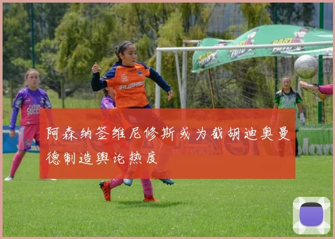 阿森纳签维尼修斯或为截胡迪奥曼德制造舆论热度